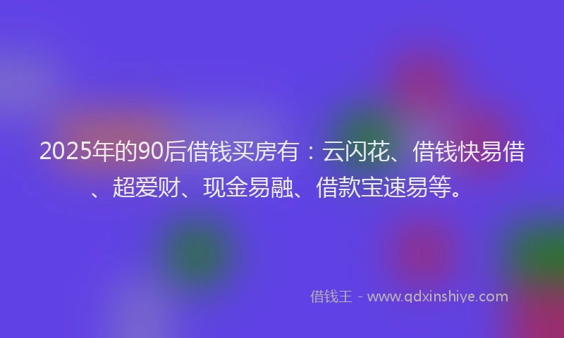 2025年的90后借钱买房有：云闪花、借钱快易借、超爱财、现金易融、借款宝速易等。
