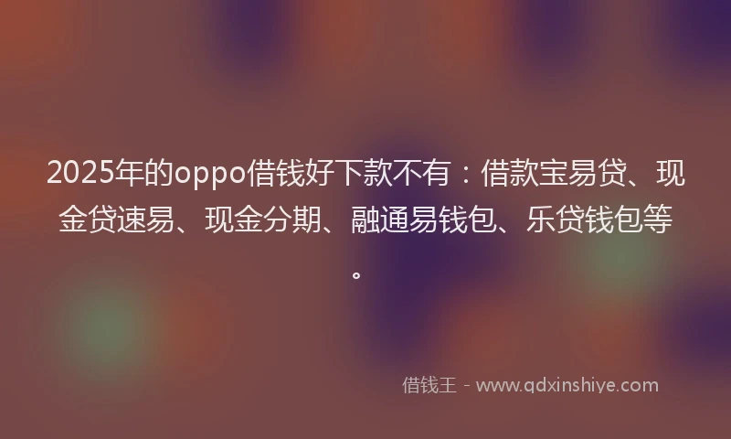 2025年的oppo借钱好下款不有：借款宝易贷、现金贷速易、现金分期、融通易钱包、乐贷钱包等。