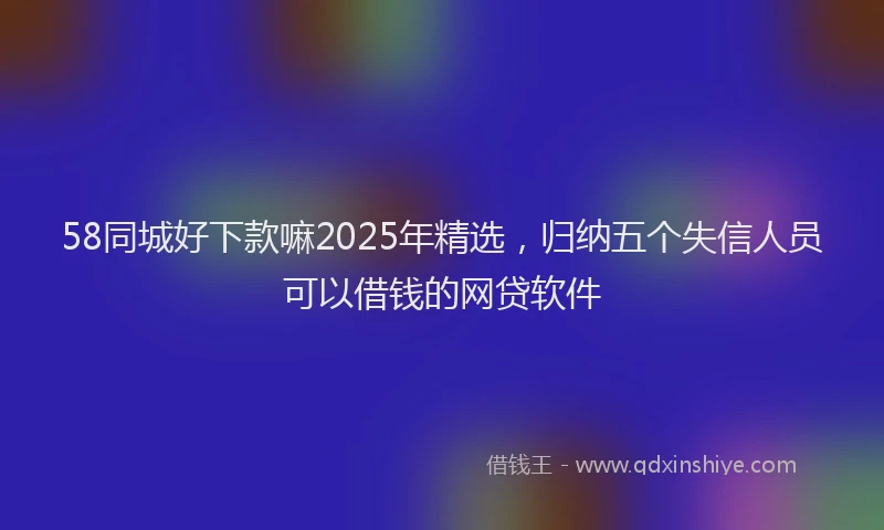 58同城好下款嘛2025年精选，归纳五个失信人员可以借钱的网贷软件