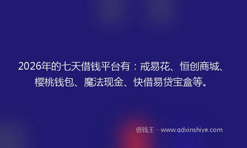 2026年的七天借钱平台有：戒易花、恒创商城、樱桃钱包、魔法现金、快借易贷宝盒等。