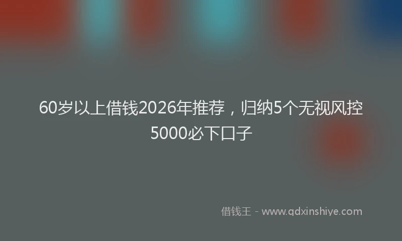 60岁以上借钱2026年推荐，归纳5个无视风控5000必下口子