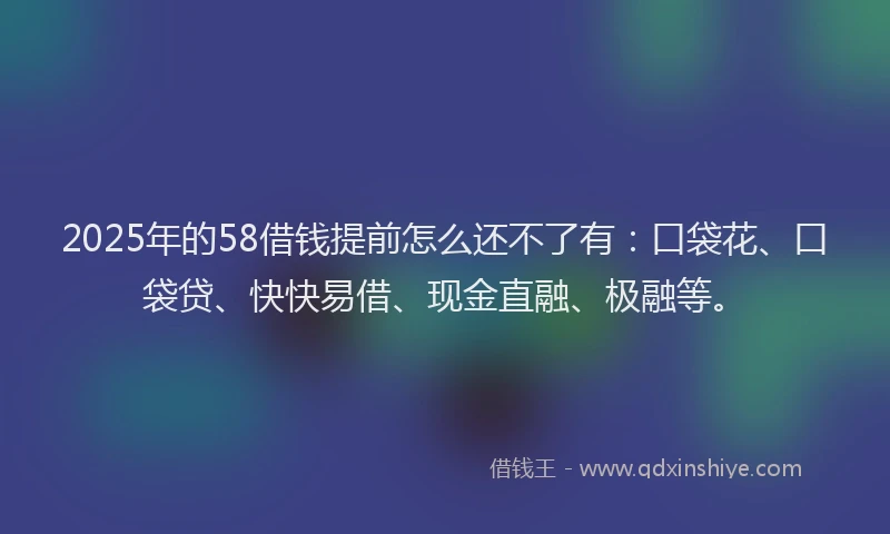 2025年的58借钱提前怎么还不了有：口袋花、口袋贷、快快易借、现金直融、极融等。