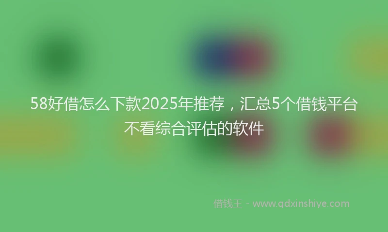 58好借怎么下款2025年推荐，汇总5个借钱平台不看综合评估的软件