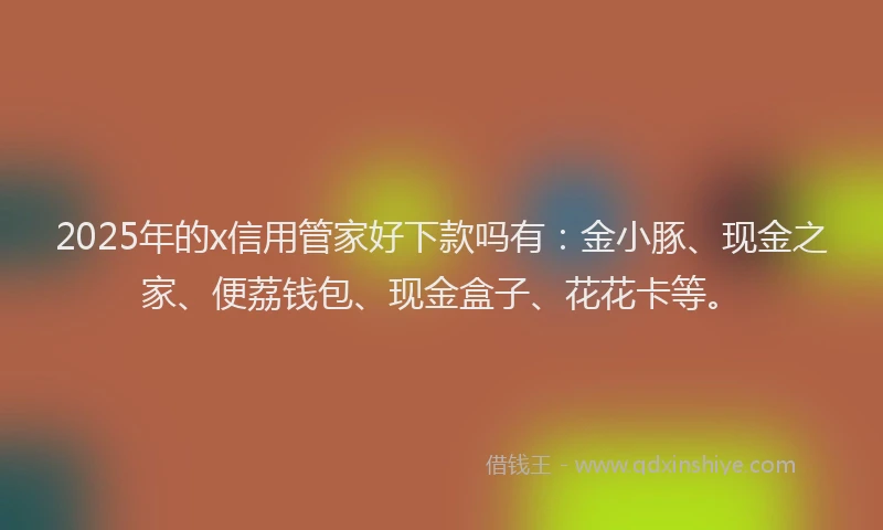 2025年的x信用管家好下款吗有：金小豚、现金之家、便荔钱包、现金盒子、花花卡等。
