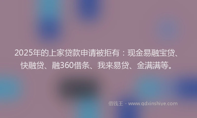 2025年的上家贷款申请被拒有：现金易融宝贷、快融贷、融360借条、我来易贷、金满满等。