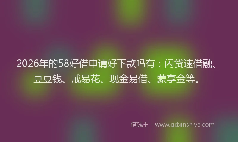 2026年的58好借申请好下款吗有：闪贷速借融、豆豆钱、戒易花、现金易借、蒙享金等。