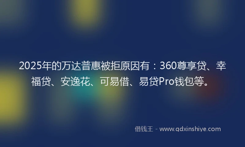 2025年的万达普惠被拒原因有：360尊享贷、幸福贷、安逸花、可易借、易贷Pro钱包等。