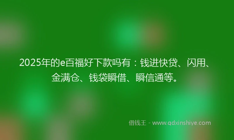 2025年的e百福好下款吗有：钱进快贷、闪用、金满仓、钱袋瞬借、瞬信通等。