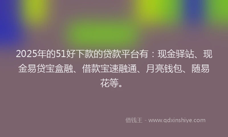 2025年的51好下款的贷款平台有：现金驿站、现金易贷宝盒融、借款宝速融通、月亮钱包、随易花等。