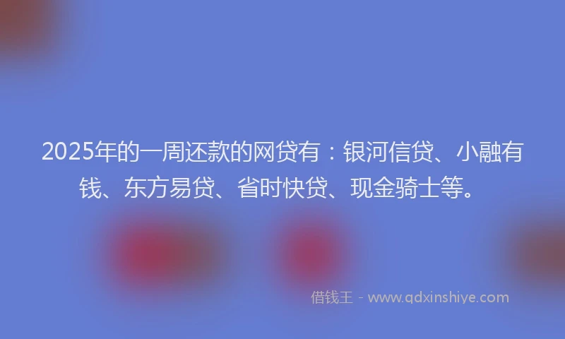 2025年的一周还款的网贷有：银河信贷、小融有钱、东方易贷、省时快贷、现金骑士等。