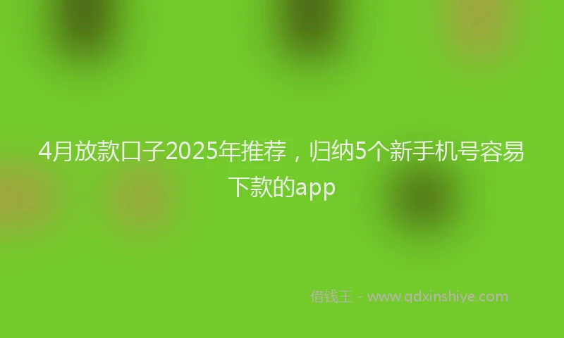 4月放款口子2025年推荐，归纳5个新手机号容易下款的app