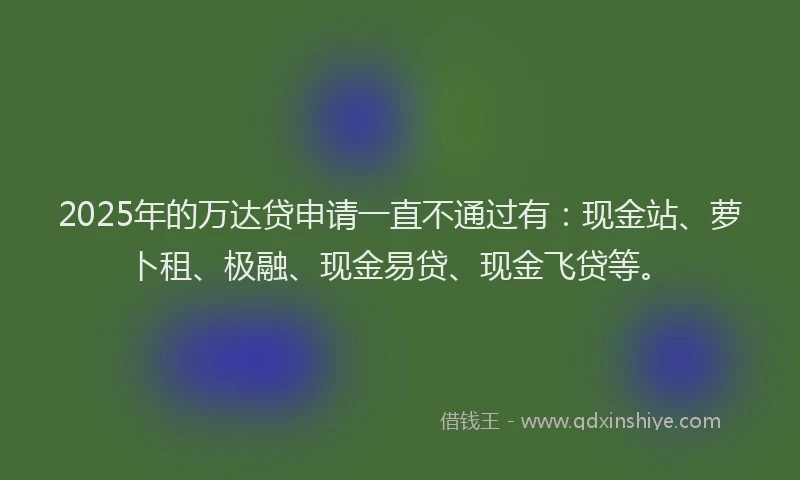 2025年的万达贷申请一直不通过有：现金站、萝卜租、极融、现金易贷、现金飞贷等。