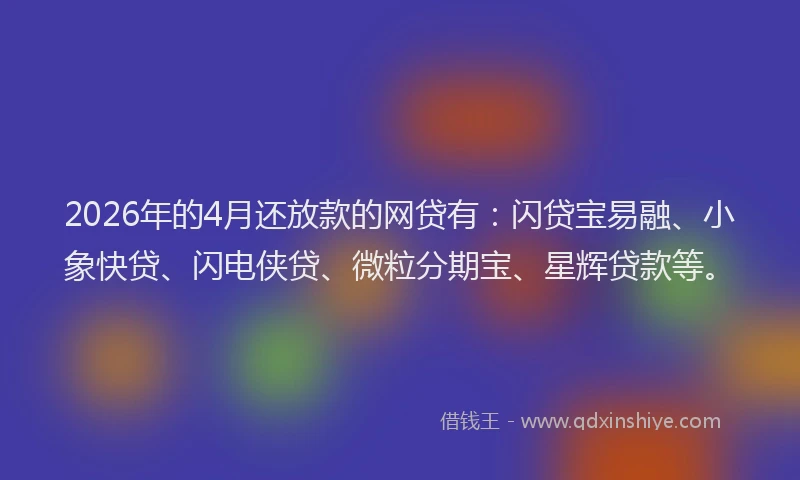 2026年的4月还放款的网贷有：闪贷宝易融、小象快贷、闪电侠贷、微粒分期宝、星辉贷款等。