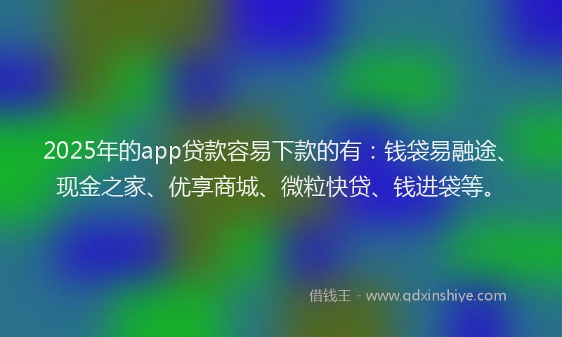 2025年的app贷款容易下款的有：钱袋易融途、现金之家、优享商城、微粒快贷、钱进袋等。