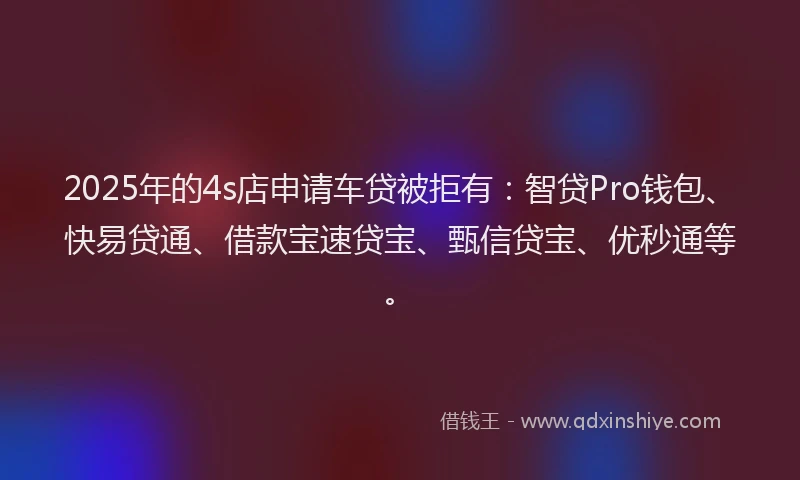 2025年的4s店申请车贷被拒有：智贷Pro钱包、快易贷通、借款宝速贷宝、甄信贷宝、优秒通等。