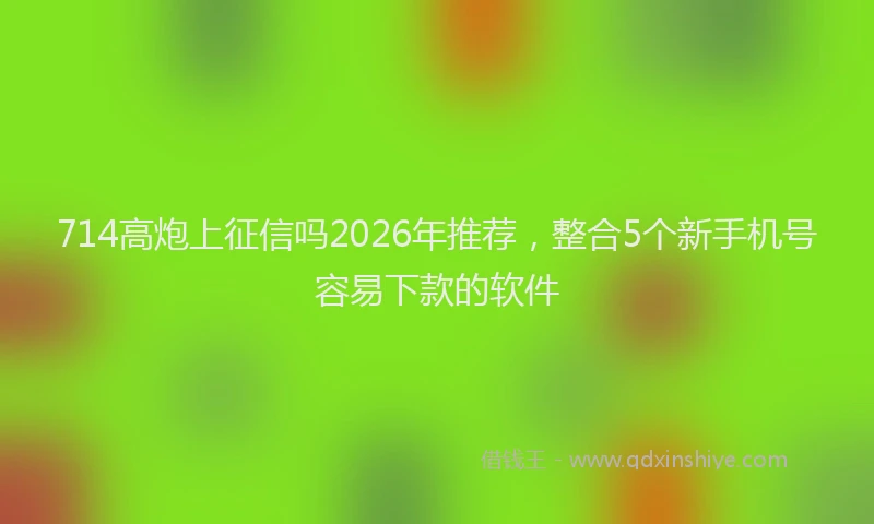 714高炮上征信吗2026年推荐，整合5个新手机号容易下款的软件