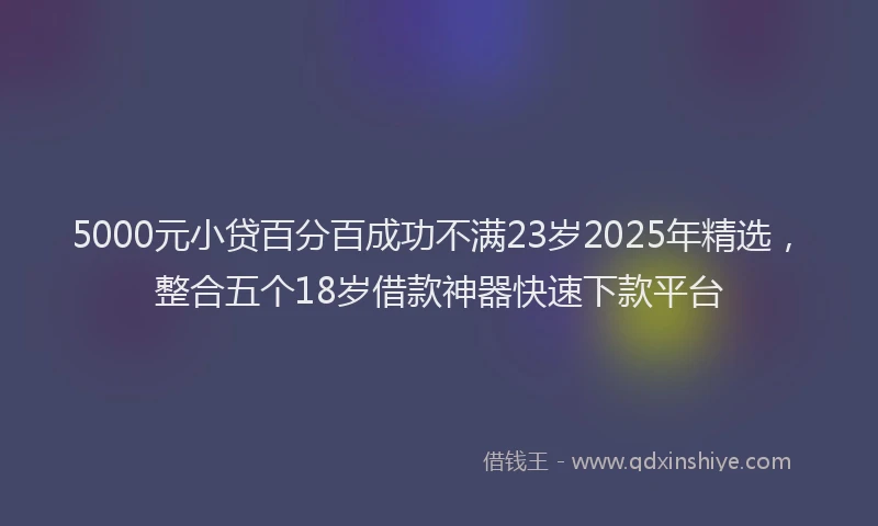 5000元小贷百分百成功不满23岁2025年精选，整合五个18岁借款神器快速下款平台
