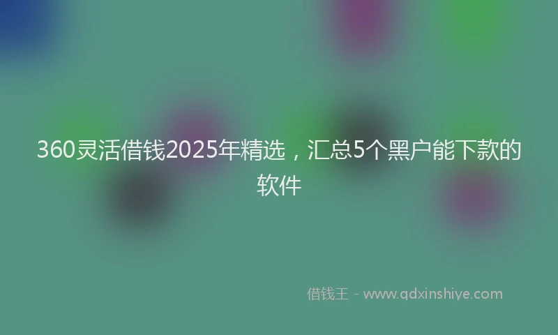 360灵活借钱2025年精选，汇总5个黑户能下款的软件