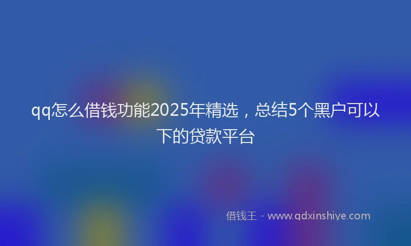 qq怎么借钱功能2025年精选，总结5个黑户可以下的贷款平台