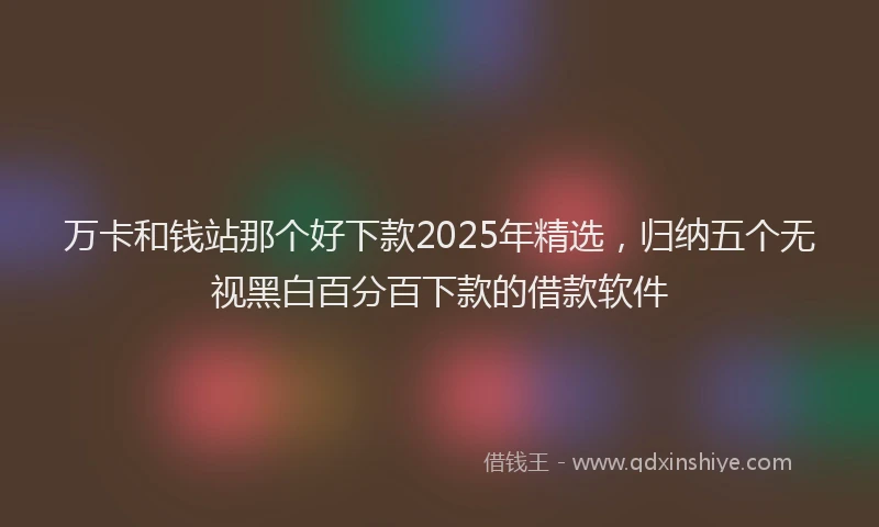 万卡和钱站那个好下款2025年精选，归纳五个无视黑白百分百下款的借款软件