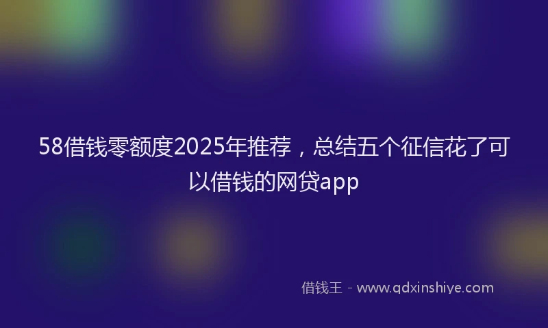 58借钱零额度2025年推荐，总结五个征信花了可以借钱的网贷app