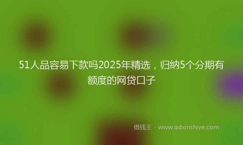 51人品容易下款吗2025年精选，归纳5个分期有额度的网贷口子