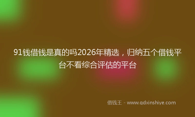 91钱借钱是真的吗2026年精选，归纳五个借钱平台不看综合评估的平台