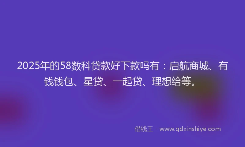 2025年的58数科贷款好下款吗有：启航商城、有钱钱包、星贷、一起贷、理想给等。