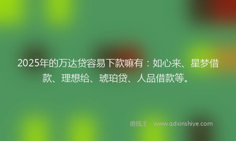 2025年的万达贷容易下款嘛有：如心来、星梦借款、理想给、琥珀贷、人品借款等。