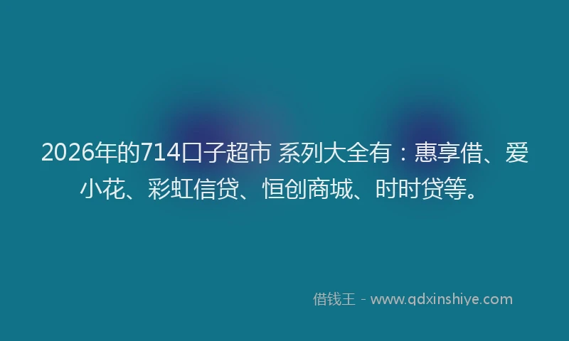 2026年的714口子超市 系列大全有：惠享借、爱小花、彩虹信贷、恒创商城、时时贷等。