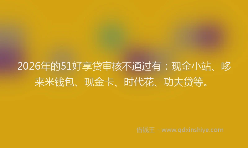 2026年的51好享贷审核不通过有：现金小站、哆来米钱包、现金卡、时代花、功夫贷等。