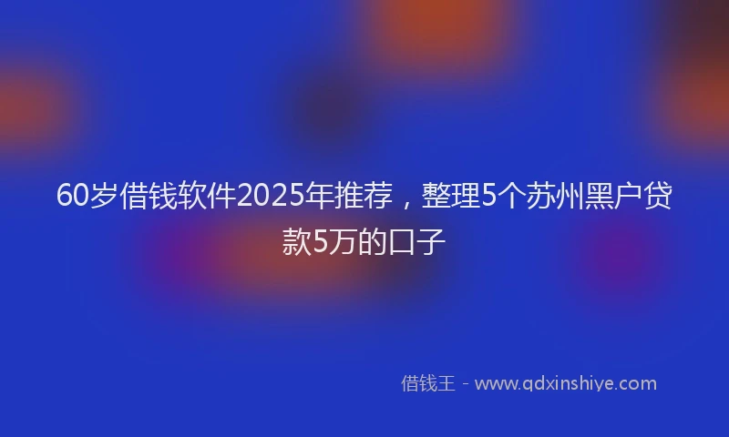 60岁借钱软件2025年推荐,整理5个苏州黑户贷款5万的口子