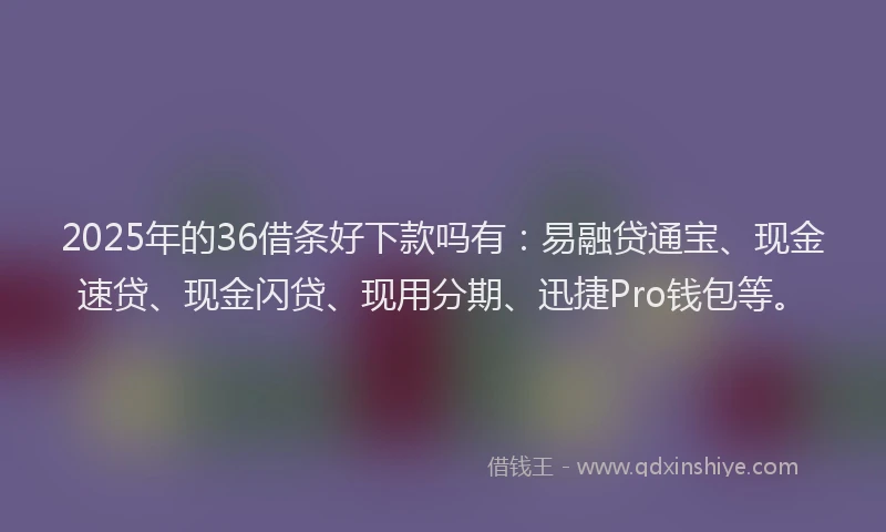 2025年的36借条好下款吗有：易融贷通宝、现金速贷、现金闪贷、现用分期、迅捷Pro钱包等。
