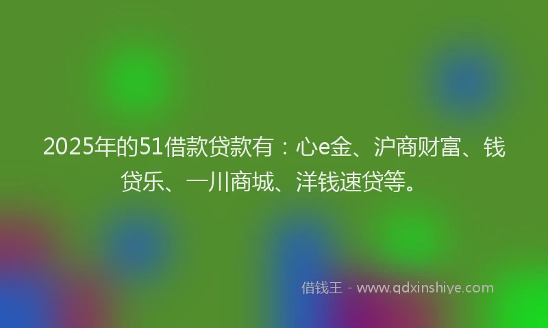 2025年的51借款贷款有：心e金、沪商财富、钱贷乐、一川商城、洋钱速贷等。