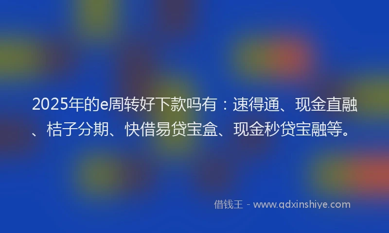 2025年的e周转好下款吗有：速得通、现金直融、桔子分期、快借易贷宝盒、现金秒贷宝融等。