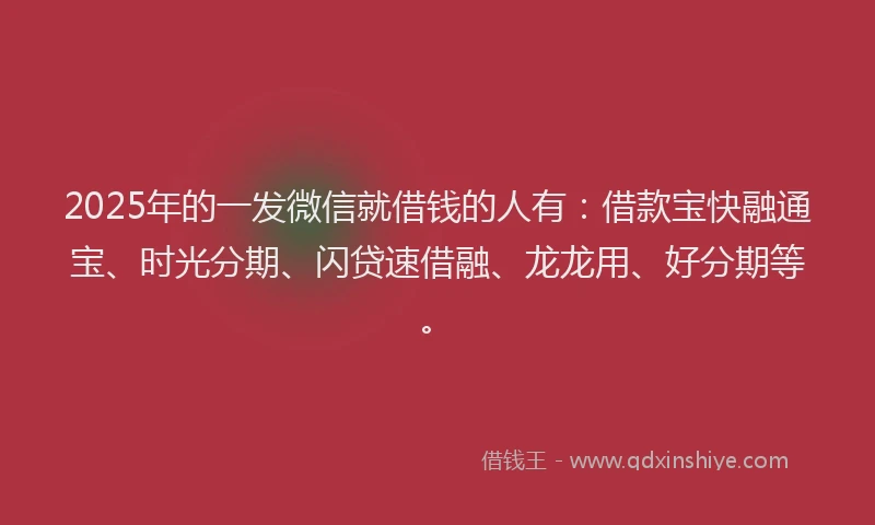 2025年的一发微信就借钱的人有：借款宝快融通宝、时光分期、闪贷速借融、龙龙用、好分期等。