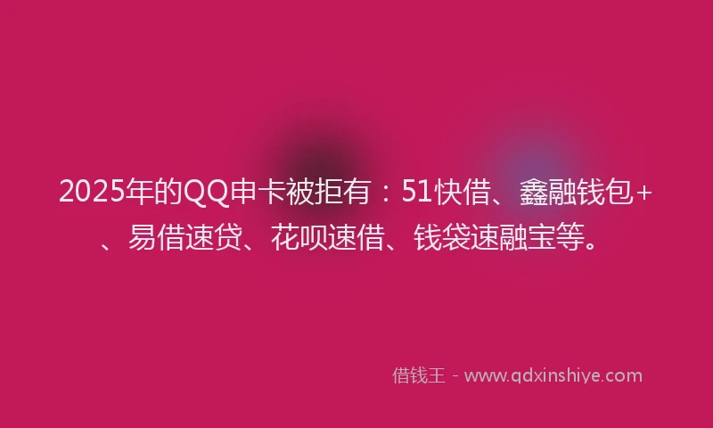 2025年的QQ申卡被拒有：51快借、鑫融钱包+、易借速贷、花呗速借、钱袋速融宝等。