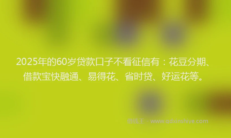 2025年的60岁贷款口子不看征信有：花豆分期、借款宝快融通、易得花、省时贷、好运花等。