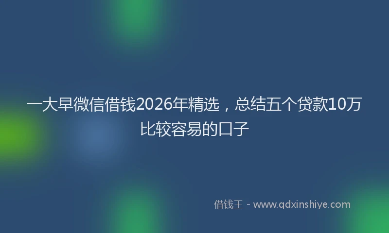 一大早微信借钱2026年精选，总结五个贷款10万比较容易的口子
