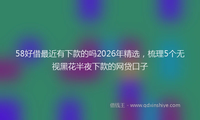 58好借最近有下款的吗2026年精选，梳理5个无视黑花半夜下款的网贷口子