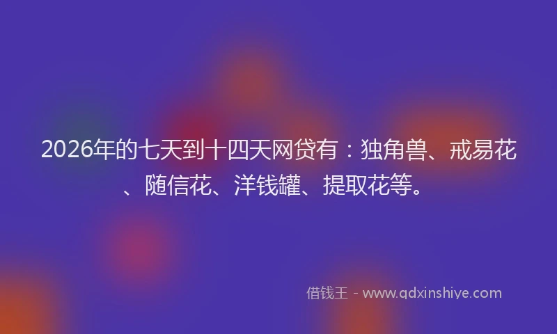 2026年的七天到十四天网贷有:独角兽、戒易花、随信花、洋钱罐、提取花等。
