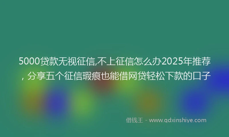 5000贷款无视征信,不上征信怎么办2025年推荐,分享五个征信瑕疵也能借网贷轻松下款的口子