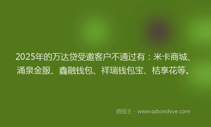 2025年的万达贷受邀客户不通过有：米卡商城、涌泉金服、鑫融钱包、祥瑞钱包宝、桔享花等。