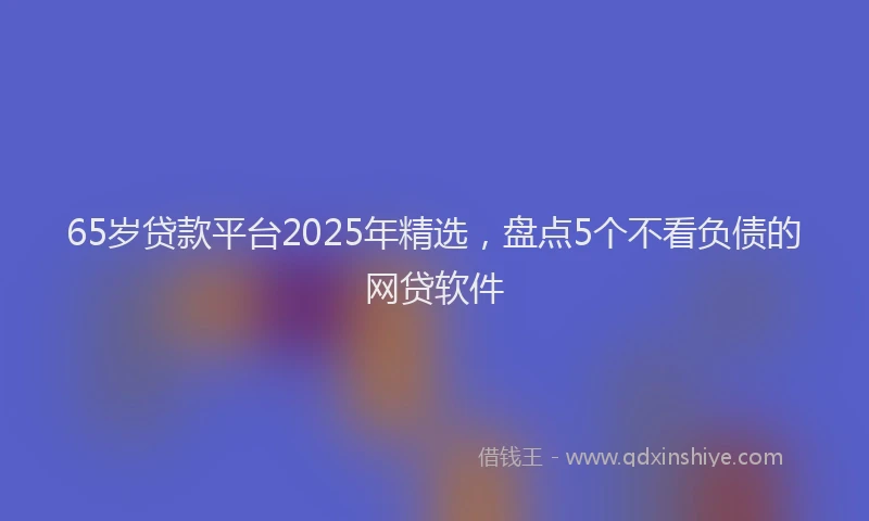 65岁贷款平台2025年精选，盘点5个不看负债的网贷软件