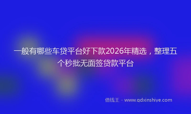 一般有哪些车贷平台好下款2026年精选，整理五个秒批无面签贷款平台