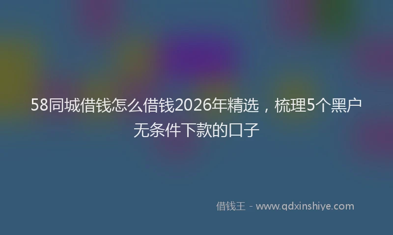 58同城借钱怎么借钱2026年精选，梳理5个黑户无条件下款的口子