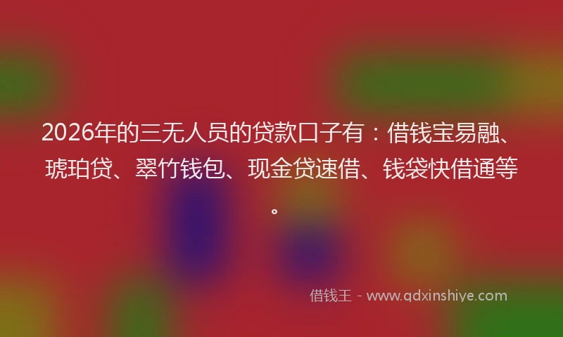 2026年的三无人员的贷款口子有：借钱宝易融、琥珀贷、翠竹钱包、现金贷速借、钱袋快借通等。