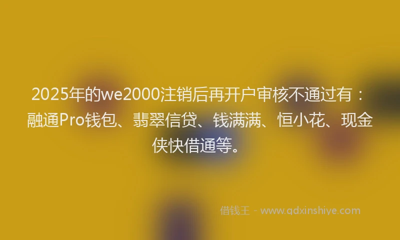 2025年的we2000注销后再开户审核不通过有：融通Pro钱包、翡翠信贷、钱满满、恒小花、现金侠快借通等。