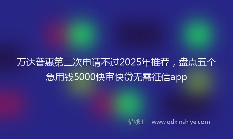 万达普惠第三次申请不过2025年推荐，盘点五个急用钱5000快审快贷无需征信app