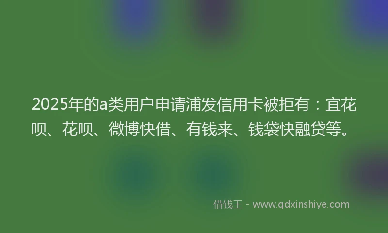 2025年的a类用户申请浦发信用卡被拒有：宜花呗、花呗、微博快借、有钱来、钱袋快融贷等。